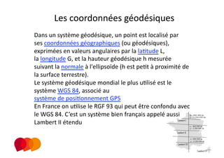 Les coordonnées géodésiques 
Dans un système géodésique, un point est localisé par 
ses coordonnées géographiques (ou géodésiques), 
exprimées en valeurs angulaires par la laPtude L, 
la longitude G, et la hauteur géodésique h mesurée 
suivant la normale à l'ellipsoïde (h est pePt à proximité de 
la surface terrestre).  
Le système géodésique mondial le plus uPlisé est le 
système WGS 84, associé au 
système de posiPonnement GPS 
En France on uPlise le RGF 93 qui peut être confondu avec 
le WGS 84. C’est un système bien français appelé aussi 
Lambert II étendu 
 