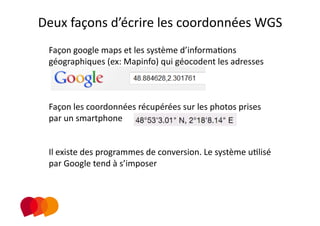 Deux façons d’écrire les coordonnées WGS 
 Façon google maps et les système d’informaPons 
 géographiques (ex: Mapinfo) qui géocodent les adresses 



 Façon les coordonnées récupérées sur les photos prises 
 par un smartphone 


 Il existe des programmes de conversion. Le système uPlisé 
 par Google tend à s’imposer  
                 
 