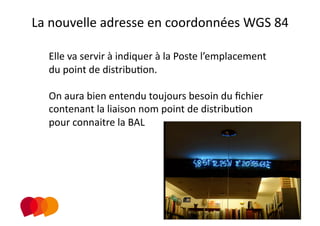 La nouvelle adresse en coordonnées WGS 84 
                          
  Elle va servir à indiquer à la Poste l’emplacement 
  du point de distribuPon. 

  On aura bien entendu toujours besoin du ﬁchier 
  contenant la liaison nom point de distribuPon 
  pour connaitre la BAL  
 