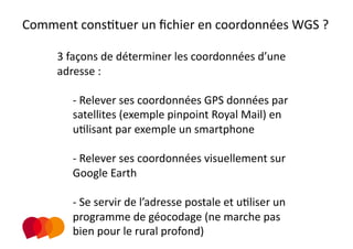 Comment consPtuer un ﬁchier en coordonnées WGS ? 

                   
     3 façons de déterminer les coordonnées d’une 
     adresse : 

        ‐  Relever ses coordonnées GPS données par  
        satellites (exemple pinpoint Royal Mail) en 
        uPlisant par exemple un smartphone 

        ‐  Relever ses coordonnées visuellement sur 
        Google Earth 

        ‐  Se servir de l’adresse postale et uPliser un 
        programme de géocodage (ne marche pas 
        bien pour le rural profond)   
 