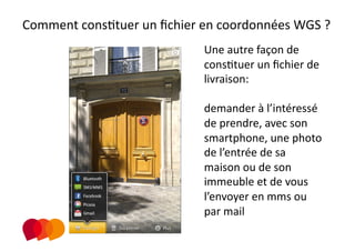 Comment consPtuer un ﬁchier en coordonnées WGS ? 

                             
                                Une autre façon de 
                                consPtuer un ﬁchier de 
                                livraison:  

                                demander à l’intéressé 
                                de prendre, avec son 
                                smartphone, une photo 
                                de l’entrée de sa 
                                maison ou de son 
                                immeuble et de vous 
                                l’envoyer en mms ou 
                                par mail 
 