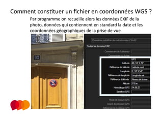 Comment consPtuer un ﬁchier en coordonnées WGS ? 
      Par programme on recueille alors les données EXIF de la 
      photo, données qui conPennent en standard la date et les 
      coordonnées géographiques de la prise de vue 
 