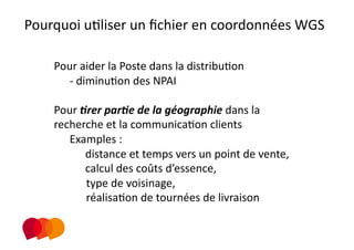 Pourquoi uPliser un ﬁchier en coordonnées WGS  
                            
    Pour aider la Poste dans la distribuPon 
      ‐  diminuPon des NPAI 

    Pour .rer par.e de la géographie dans la 
    recherche et la communicaPon clients 
       Examples :  
             distance et temps vers un point de vente,      
             calcul des coûts d’essence,  
             type de voisinage,  
             réalisaPon de tournées de livraison   
 