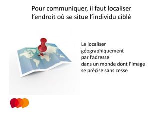 Pour communiquer, il faut localiser 
l’endroit où se situe l’individu ciblé 


                   Le localiser 
                   géographiquement  
                   par l’adresse  
                   dans un monde dont l’image 
                   se précise sans cesse 
 