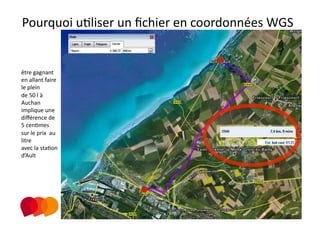 Pourquoi uPliser un ﬁchier en coordonnées WGS 
                                         

être gagnant 
en allant faire 
le plein 
de 50 l à 
Auchan 
implique une  
diﬀérence de 
5 cenPmes 
sur le prix  au 
litre   
avec la staPon 
d’Ault 
 