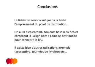 Conclusions 
                        
Le ﬁchier va servir à indiquer à la Poste 
l’emplacement du point de distribuPon. 

On aura bien entendu toujours besoin du ﬁchier 
contenant la liaison nom / point de distribuPon 
pour connaitre la BAL  

Il existe bien d’autres uPlisaPons: exemple 
tacocoptère, tournées de livraison etc… 
 