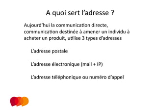 A quoi sert l’adresse ? 
Aujourd’hui la communicaPon directe, 
communicaPon desPnée à amener un individu à 
acheter un produit, uPlise 3 types d’adresses 

  L’adresse postale 

  L’adresse électronique (mail + IP) 

  L’adresse téléphonique ou numéro d’appel 
 