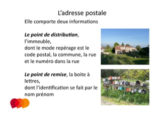 L’adresse postale 
Elle comporte deux informaPons 

Le point de distribu.on, 
l’immeuble,  
dont le mode repérage est le 
code postal, la commune, la rue 
et le numéro dans la rue 

Le point de remise, la boite à 
leXres,  
dont l’idenPﬁcaPon se fait par le 
nom prénom  
 