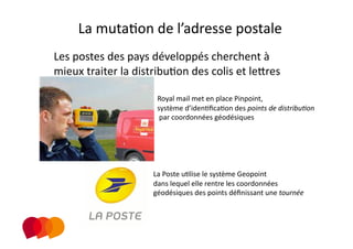 La mutaPon de l’adresse postale 
Les postes des pays développés cherchent à 
mieux traiter la distribuPon des colis et leXres 

                      Royal mail met en place Pinpoint,  
                      système d’idenPﬁcaPon des points de distribu-on 
                       par coordonnées géodésiques  




                     La Poste uPlise le système Geopoint  
                     dans lequel elle rentre les coordonnées 
                     géodésiques des points déﬁnissant une tournée  
 