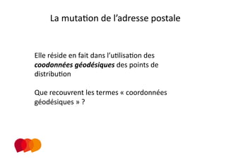 La mutaPon de l’adresse postale 


Elle réside en fait dans l’uPlisaPon des 
coodonnées géodésiques des points de 
distribuPon 

Que recouvrent les termes « coordonnées 
géodésiques » ? 
 