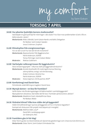 10.00 	Hur påverkar ljudmiljön barnens studieresultat?
	 Vad betyder en god ljudmiljö för inlärningen i våra skolor? Hur löser man problematiken så att vi får en
bättre akustik i skolor?
	 Medverkande: Rikke Lildholdt, Saint-Gobain Nordic and Baltic Delegation
		 Per Redtzer, Saint-Gobain Sweden
		 Jonas Cristensen, Ecophon
11.00 	Klimatnyttan från energirenoveringar.
	 Hur ser den ut och hur kan den bli ett incitament?
	Medverkande: Representanter från Byggbranschen
		 Patrik Andersson, ISOVER
		 Tomas Pühringer, Saint-Gobain Weber
Moderator: 	 Mattias Goldmann
12.00 	Vad betyder nollenergi-kraven för byggindustrin?
	 Stora renoveringsprojekt – vilka krav ställs på byggmaterialindustrin?
	Medverkande:	Annelie Kouthoofd, VD, Isoleringsfirmornas förening
		 Johnny Kellner, energi- och klimatstrateg
		 Anders Carlsson, Derome Hus
		 Patrik Andersson, ISOVER
Moderator: 	 Diana Uppman, CEO & partner, BVD®
13.00 	Komfortmagi med Daniel Kane
	 Förtrollande underhållning av magikern Daniel Kane
13.30 	Myresjö-domen – en läxa för framtiden?
	 Varför bidrar inte försäkringsbolagen till bättre kvalitet i samhällsbyggandet?
Myresjödomen diskuteras. Vad ställer det för krav i framtiden på branschens aktörer?
	Medverkande: Madeleine Sivert, Advokatfirman Nova
		 Per Redtzer, Weber
14.30 	Förändrat klimat? Vilka krav ställer det på byggandet?
	 Ställer klimatförändringar nya krav på byggande och hur vi hanterar dagvatten?
Exempel och diskussion från projekt med takpark och innergård.
	Medverkande: Mathias Odén, Leca®
		 David Nihl, Landskapsgruppen
		 Jan Söderqvist, NCC
15.30 	Framtidens glas är här idag!
	 Oskar Storm guidar oss bland statiska och dynamiska glaslösningar som vi bara kunnat drömma om.
	Medverkande: Oskar Storm, Saint-Gobain Emmaboda Glas
TORSDAG 7 APRIL
 