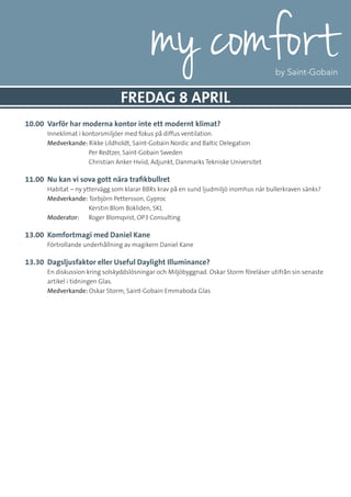 10.00 	Varför har moderna kontor inte ett modernt klimat?
	 Inneklimat i kontorsmiljöer med fokus på diffus ventilation.
	Medverkande: Rikke Lildholdt, Saint-Gobain Nordic and Baltic Delegation
		 Per Redtzer, Saint-Gobain Sweden
		 Christian Anker Hviid, Adjunkt, Danmarks Tekniske Universitet
11.00 	Nu kan vi sova gott nära trafikbullret
	 Habitat – ny yttervägg som klarar BBRs krav på en sund ljudmiljö inomhus när bullerkraven sänks?
	Medverkande: Torbjörn Pettersson, Gyproc
		 Kerstin Blom Bokliden, SKL
	 Moderator: 	 Roger Blomqvist, OP3 Consulting
13.00 	Komfortmagi med Daniel Kane
	 Förtrollande underhållning av magikern Daniel Kane
13.30 	Dagsljusfaktor eller Useful Daylight Illuminance?
	 En diskussion kring solskyddslösningar och Miljöbyggnad. Oskar Storm föreläser utifrån sin senaste
artikel i tidningen Glas.
	Medverkande: Oskar Storm, Saint-Gobain Emmaboda Glas
FREDAG 8 APRIL
 