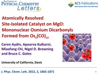 Atomically Resolved
Site-Isolated Catalyst on MgO:
Mononuclear Osmium Dicarbonyls
Formed from Os3(CO)12
Ceren Aydin, Apoorva Kulkarni,
Miaofang Chi, Nigel D. Browning
and Bruce C. Gates

University of California, Davis

J. Phys. Chem. Lett. 2012, 3, 1865-1871   1
 