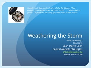 Captain Jack Sparrow in Pirates of the Caribbean: "True
enough, this compass does not point north." "...Where does it
point?" "It points to the thing you want most in this world.”




Weathering the Storm
                                            “Think Differently”
                                                    PDAC 2013
                                      Jean-Pierre Colin
                             Capital Markets Strategies
                                         JPColin@Sympatico.Ca
                                          Mobile: 416-573-4300
 