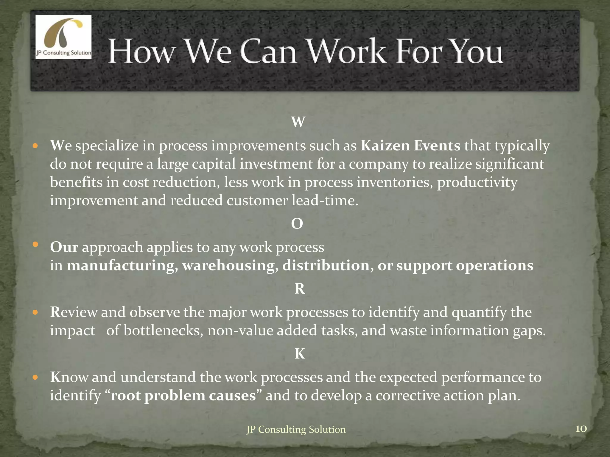 W
 We specialize in process improvements such as Kaizen Events that typically
do not require a large capital investment for a company to realize significant
benefits in cost reduction, less work in process inventories, productivity
improvement and reduced customer lead-time.
O
• Our approach applies to any work process
in manufacturing, warehousing, distribution, or support operations
R
 Review and observe the major work processes to identify and quantify the
impact of bottlenecks, non-value added tasks, and waste information gaps.
K
 Know and understand the work processes and the expected performance to
identify “root problem causes” and to develop a corrective action plan.
10JP Consulting Solution
 