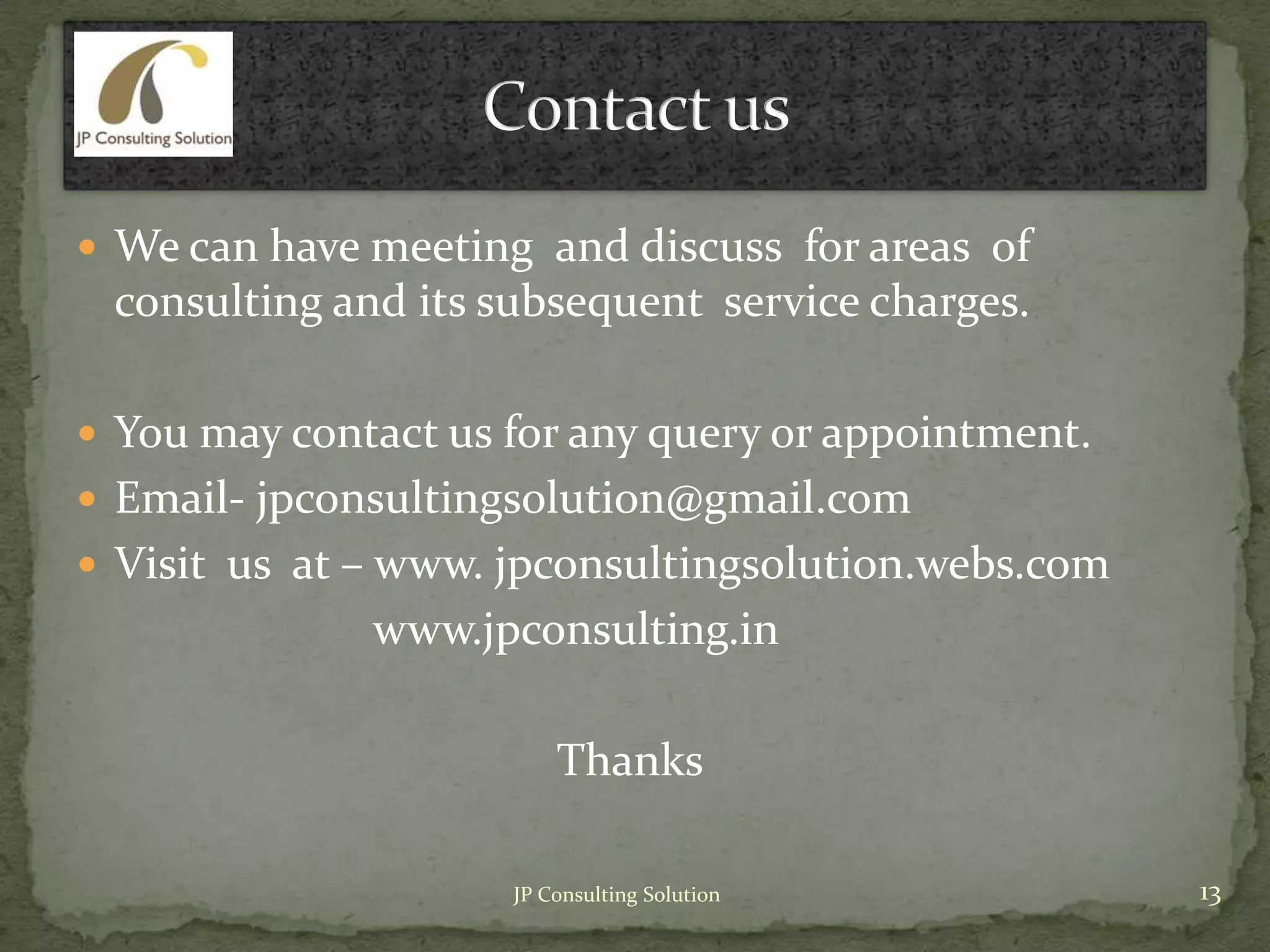 We can have meeting and discuss for areas of
consulting and its subsequent service charges.
 You may contact us for any query or appointment.
 Email- jpconsultingsolution@gmail.com
 Visit us at – www. jpconsultingsolution.webs.com
www.jpconsulting.in
Thanks
13JP Consulting Solution
 