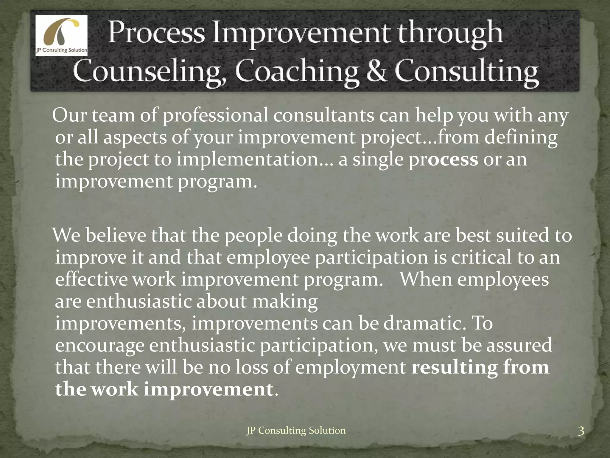 Our team of professional consultants can help you with any
or all aspects of your improvement project...from defining
the project to implementation... a single process or an
improvement program.
We believe that the people doing the work are best suited to
improve it and that employee participation is critical to an
effective work improvement program. When employees
are enthusiastic about making
improvements, improvements can be dramatic. To
encourage enthusiastic participation, we must be assured
that there will be no loss of employment resulting from
the work improvement.
3JP Consulting Solution
 