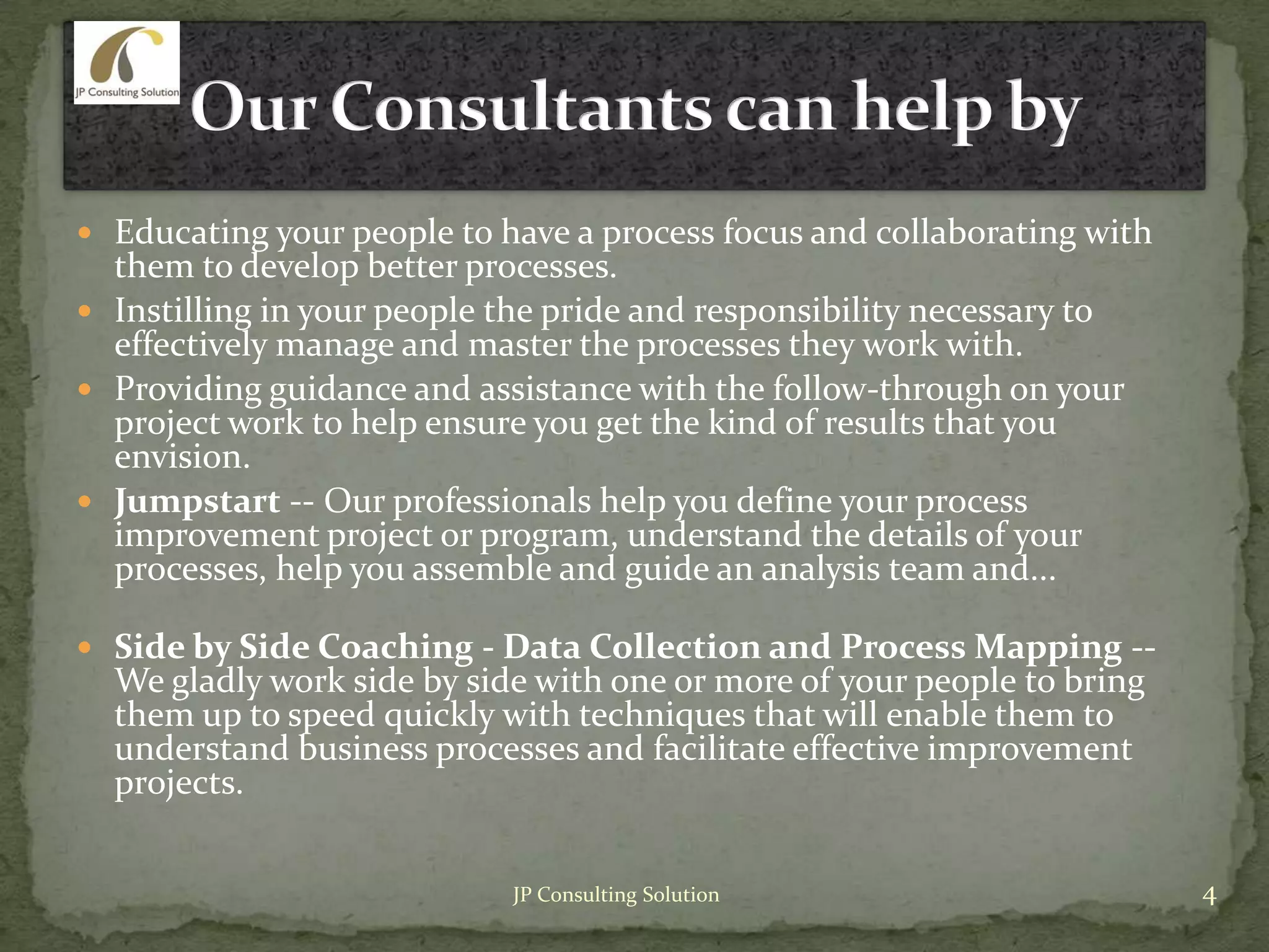  Educating your people to have a process focus and collaborating with
them to develop better processes.
 Instilling in your people the pride and responsibility necessary to
effectively manage and master the processes they work with.
 Providing guidance and assistance with the follow-through on your
project work to help ensure you get the kind of results that you
envision.
 Jumpstart -- Our professionals help you define your process
improvement project or program, understand the details of your
processes, help you assemble and guide an analysis team and...
 Side by Side Coaching - Data Collection and Process Mapping --
We gladly work side by side with one or more of your people to bring
them up to speed quickly with techniques that will enable them to
understand business processes and facilitate effective improvement
projects.
4JP Consulting Solution
 