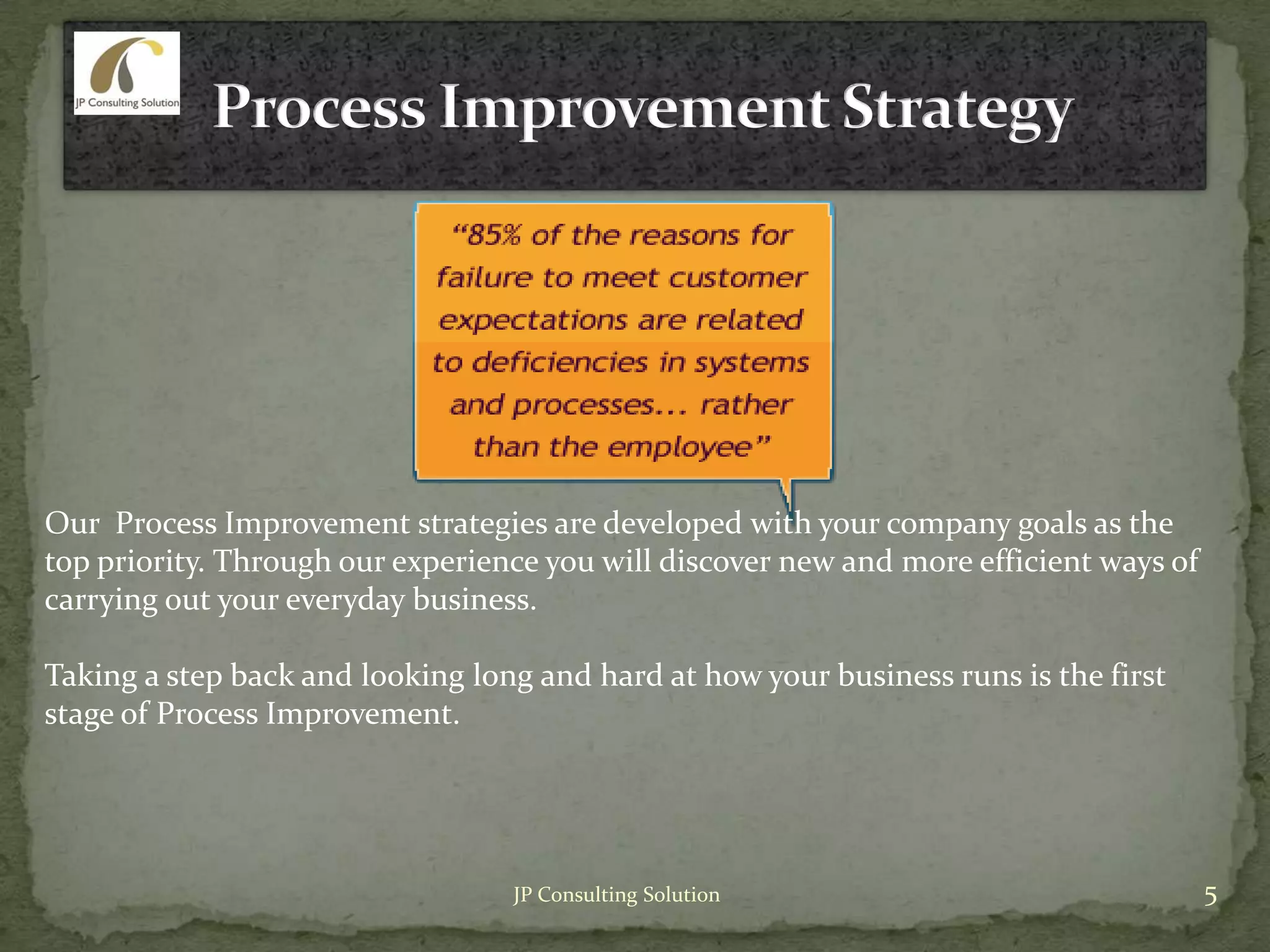Our Process Improvement strategies are developed with your company goals as the
top priority. Through our experience you will discover new and more efficient ways of
carrying out your everyday business.
Taking a step back and looking long and hard at how your business runs is the first
stage of Process Improvement.
5JP Consulting Solution
 