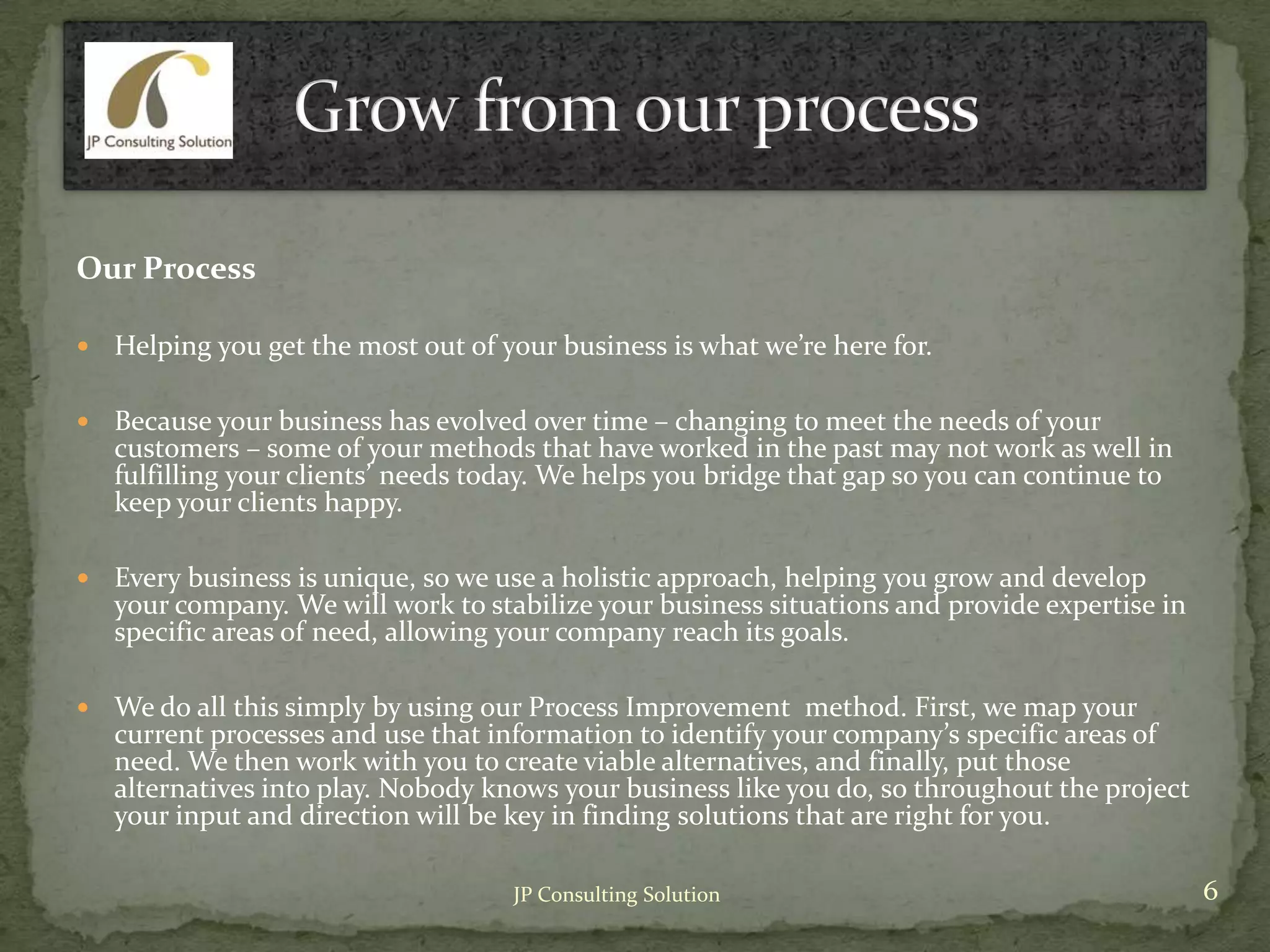 Our Process
 Helping you get the most out of your business is what we’re here for.
 Because your business has evolved over time – changing to meet the needs of your
customers – some of your methods that have worked in the past may not work as well in
fulfilling your clients’ needs today. We helps you bridge that gap so you can continue to
keep your clients happy.
 Every business is unique, so we use a holistic approach, helping you grow and develop
your company. We will work to stabilize your business situations and provide expertise in
specific areas of need, allowing your company reach its goals.
 We do all this simply by using our Process Improvement method. First, we map your
current processes and use that information to identify your company’s specific areas of
need. We then work with you to create viable alternatives, and finally, put those
alternatives into play. Nobody knows your business like you do, so throughout the project
your input and direction will be key in finding solutions that are right for you.
6JP Consulting Solution
 