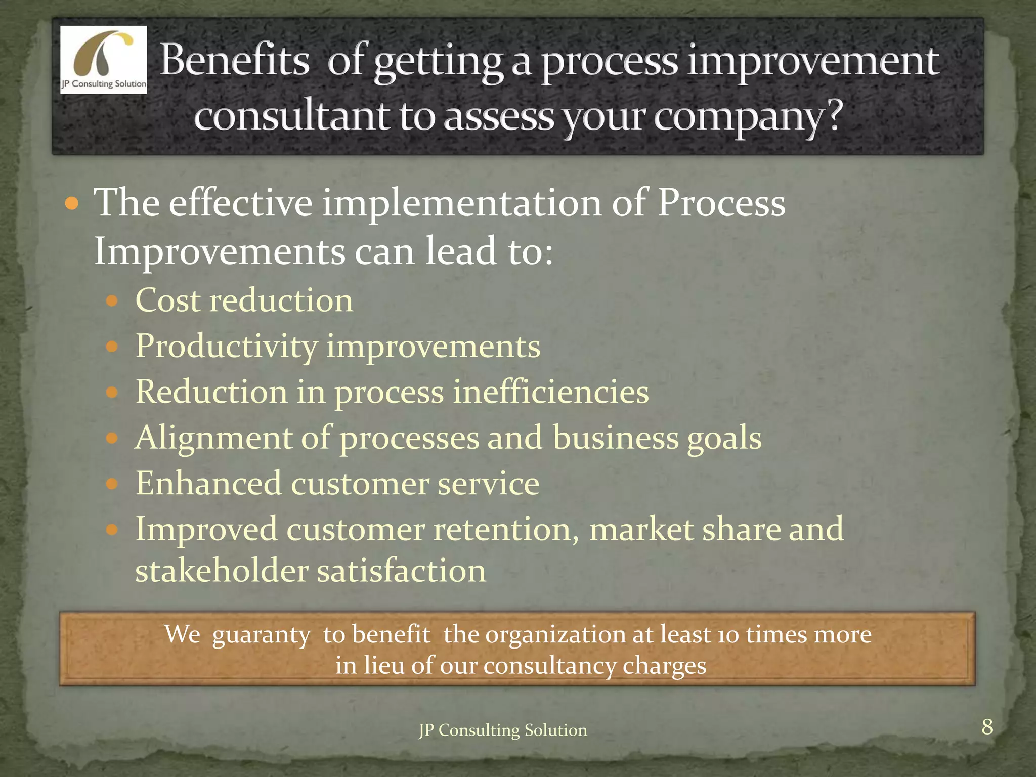  The effective implementation of Process
Improvements can lead to:
 Cost reduction
 Productivity improvements
 Reduction in process inefficiencies
 Alignment of processes and business goals
 Enhanced customer service
 Improved customer retention, market share and
stakeholder satisfaction
We guaranty to benefit the organization at least 10 times more
in lieu of our consultancy charges
8JP Consulting Solution
 