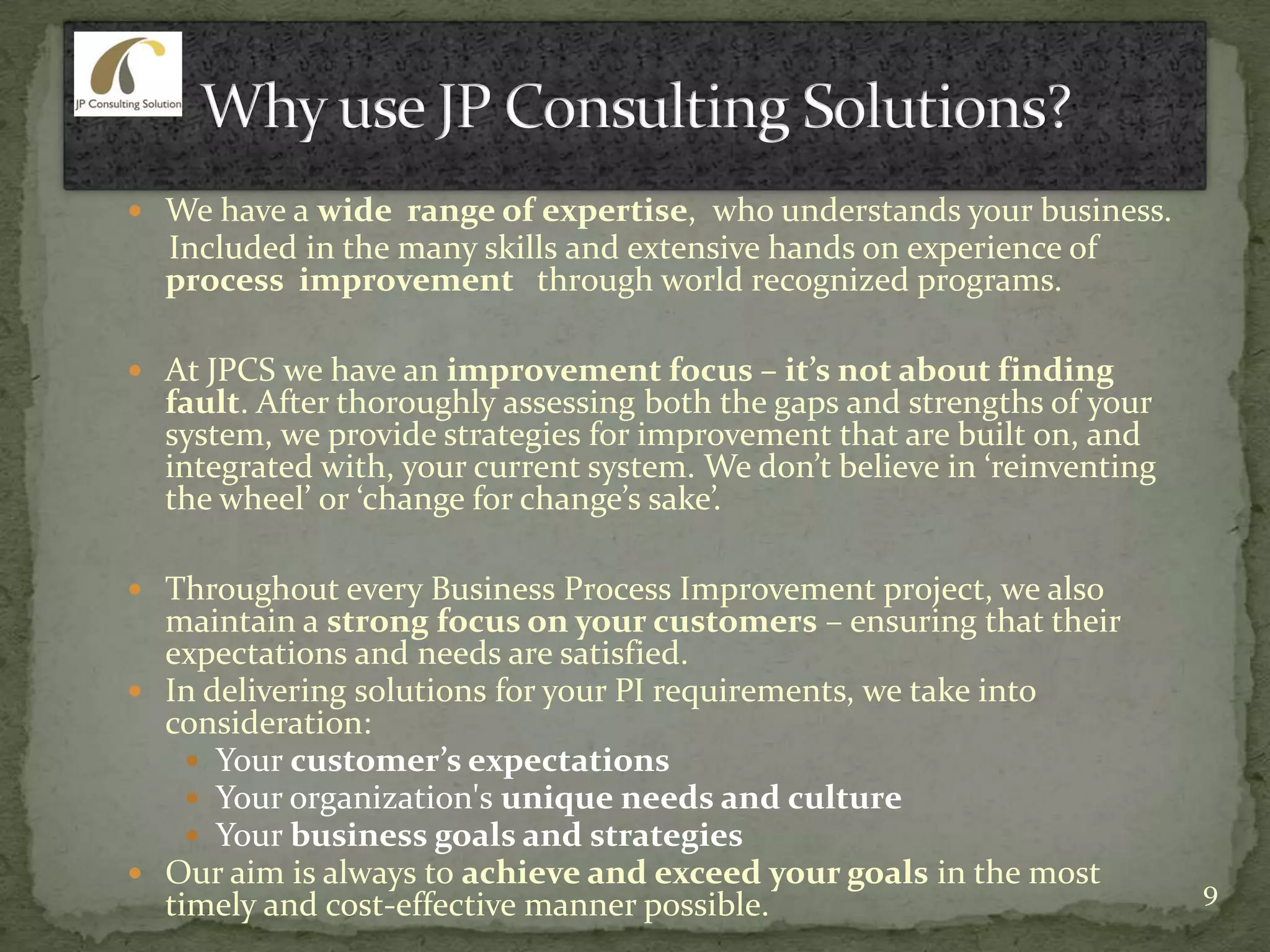  We have a wide range of expertise, who understands your business.
Included in the many skills and extensive hands on experience of
process improvement through world recognized programs.
 At JPCS we have an improvement focus – it’s not about finding
fault. After thoroughly assessing both the gaps and strengths of your
system, we provide strategies for improvement that are built on, and
integrated with, your current system. We don’t believe in ‘reinventing
the wheel’ or ‘change for change’s sake’.
 Throughout every Business Process Improvement project, we also
maintain a strong focus on your customers – ensuring that their
expectations and needs are satisfied.
 In delivering solutions for your PI requirements, we take into
consideration:
 Your customer’s expectations
 Your organization's unique needs and culture
 Your business goals and strategies
 Our aim is always to achieve and exceed your goals in the most
timely and cost-effective manner possible. 9
 