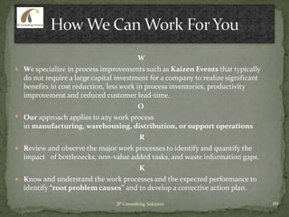 W
 We specialize in process improvements such as Kaizen Events that typically
do not require a large capital investment for a company to realize significant
benefits in cost reduction, less work in process inventories, productivity
improvement and reduced customer lead-time.
O
• Our approach applies to any work process
in manufacturing, warehousing, distribution, or support operations
R
 Review and observe the major work processes to identify and quantify the
impact of bottlenecks, non-value added tasks, and waste information gaps.
K
 Know and understand the work processes and the expected performance to
identify “root problem causes” and to develop a corrective action plan.
10JP Consulting Solution
 