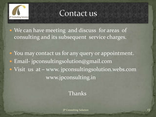  We can have meeting and discuss for areas of
consulting and its subsequent service charges.
 You may contact us for any query or appointment.
 Email- jpconsultingsolution@gmail.com
 Visit us at – www. jpconsultingsolution.webs.com
www.jpconsulting.in
Thanks
13JP Consulting Solution
 