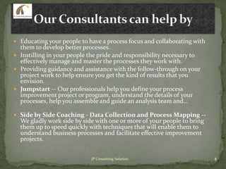  Educating your people to have a process focus and collaborating with
them to develop better processes.
 Instilling in your people the pride and responsibility necessary to
effectively manage and master the processes they work with.
 Providing guidance and assistance with the follow-through on your
project work to help ensure you get the kind of results that you
envision.
 Jumpstart -- Our professionals help you define your process
improvement project or program, understand the details of your
processes, help you assemble and guide an analysis team and...
 Side by Side Coaching - Data Collection and Process Mapping --
We gladly work side by side with one or more of your people to bring
them up to speed quickly with techniques that will enable them to
understand business processes and facilitate effective improvement
projects.
4JP Consulting Solution
 