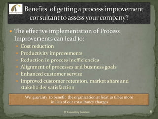  The effective implementation of Process
Improvements can lead to:
 Cost reduction
 Productivity improvements
 Reduction in process inefficiencies
 Alignment of processes and business goals
 Enhanced customer service
 Improved customer retention, market share and
stakeholder satisfaction
We guaranty to benefit the organization at least 10 times more
in lieu of our consultancy charges
8JP Consulting Solution
 