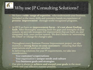  We have a wide range of expertise, who understands your business.
Included in the many skills and extensive hands on experience of
process improvement through world recognized programs.
 At JPCS we have an improvement focus – it’s not about finding
fault. After thoroughly assessing both the gaps and strengths of your
system, we provide strategies for improvement that are built on, and
integrated with, your current system. We don’t believe in ‘reinventing
the wheel’ or ‘change for change’s sake’.
 Throughout every Business Process Improvement project, we also
maintain a strong focus on your customers – ensuring that their
expectations and needs are satisfied.
 In delivering solutions for your PI requirements, we take into
consideration:
 Your customer’s expectations
 Your organization's unique needs and culture
 Your business goals and strategies
 Our aim is always to achieve and exceed your goals in the most
timely and cost-effective manner possible. 9
 
