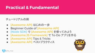 @ girlie_mac
Practical & Fundamental
チュートリアルの例
● [Awesome API] はじめの一歩
● Beginner Guide of [Awesome API]
● [Node SDK] で [Awesome API] を使ってみよう
● [Awesome.JS Framework] で To-Do アプリを作る
● [Awesome API] Tips & Tricks
● [Awesome API] ベストプラクティス
 