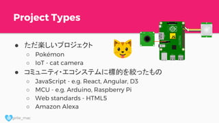@ girlie_mac
Project Types
● ただ楽しいプロジェクト
○ Pokémon
○ IoT - cat camera
● コミュニティ・エコシステムに標的を絞ったもの
○ JavaScript - e.g. React, Angular, D3
○ MCU - e.g. Arduino, Raspberry Pi
○ Web standards - HTML5
○ Amazon Alexa
 