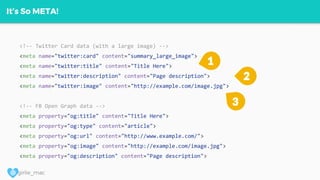 @ girlie_mac
It’s So META!
<!-- Twitter Card data (with a large image) -->
<meta name="twitter:card" content="summary_large_image">
<meta name="twitter:title" content="Title Here">
<meta name="twitter:description" content="Page description">
<meta name="twitter:image" content="http://example.com/image.jpg">
<!-- FB Open Graph data -->
<meta property="og:title" content="Title Here">
<meta property="og:type" content="article">
<meta property="og:url" content="http://www.example.com/">
<meta property="og:image" content="http://example.com/image.jpg">
<meta property="og:description" content="Page description">
3
1
2
 