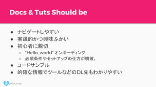 @ girlie_mac
Docs & Tuts Should be
● ナビゲートしやすい
● 実践的かつ興味ふかい
● 初心者に親切
○ “Hello, world” オンボーディング
○ 必須条件やセットアップの仕方が明確。
● コードサンプル
● 的確な情報でツールなどのDL先もわかりやすい
 