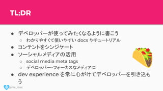 @ girlie_mac
TL;DR
● デベロッパーが使ってみたくなるように書こう
○ わかりやすくて使いやすい docs やチュートリアル
● コンテントをシンジケート
● ソーシャルメディアの活用
○ social media meta tags
○ デベロッパー・フォーカスなメディアに
● dev experience を常に心がけてデベロッパーを引き込も
う
 