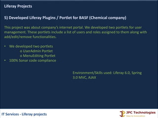 Liferay Projects
5) Developed Liferay Plugins / Portlet for BASF (Chemical company)
This project was about company’s internet portal. We developed two portlets for user
management. These portlets include a list of users and roles assigned to them along with
add/edit/remove functionalities.
• We developed two portlets
o UserAdmin Portlet
o MenuEditing Portlet
• 100% Sonar code compliance
IT Services - Liferay projects
Environment/Skills used: Liferay 6.0, Spring
3.0 MVC, AJAX
 