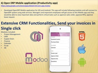 6) Open ERP Mobile application (Productivity app)
https://play.google.com/store/apps/details?id=com.app.modoo
• Developed OpenERP Mobile application for iOS and Android. This app will include following modules and will connect to
OpenERP system using web services. Managers and important employees will get access to this Mobile app and they
would be able to view important data and perform critical tasks such as approve sales order, approve RFQ, approve
leave request.
Extensive CRM Functionalities, Send your invoices in
Single click
Modules included:
• Project Management
• CRM
• Supply Chain
• Finance
• Calendar
• To-do
• HR
 
