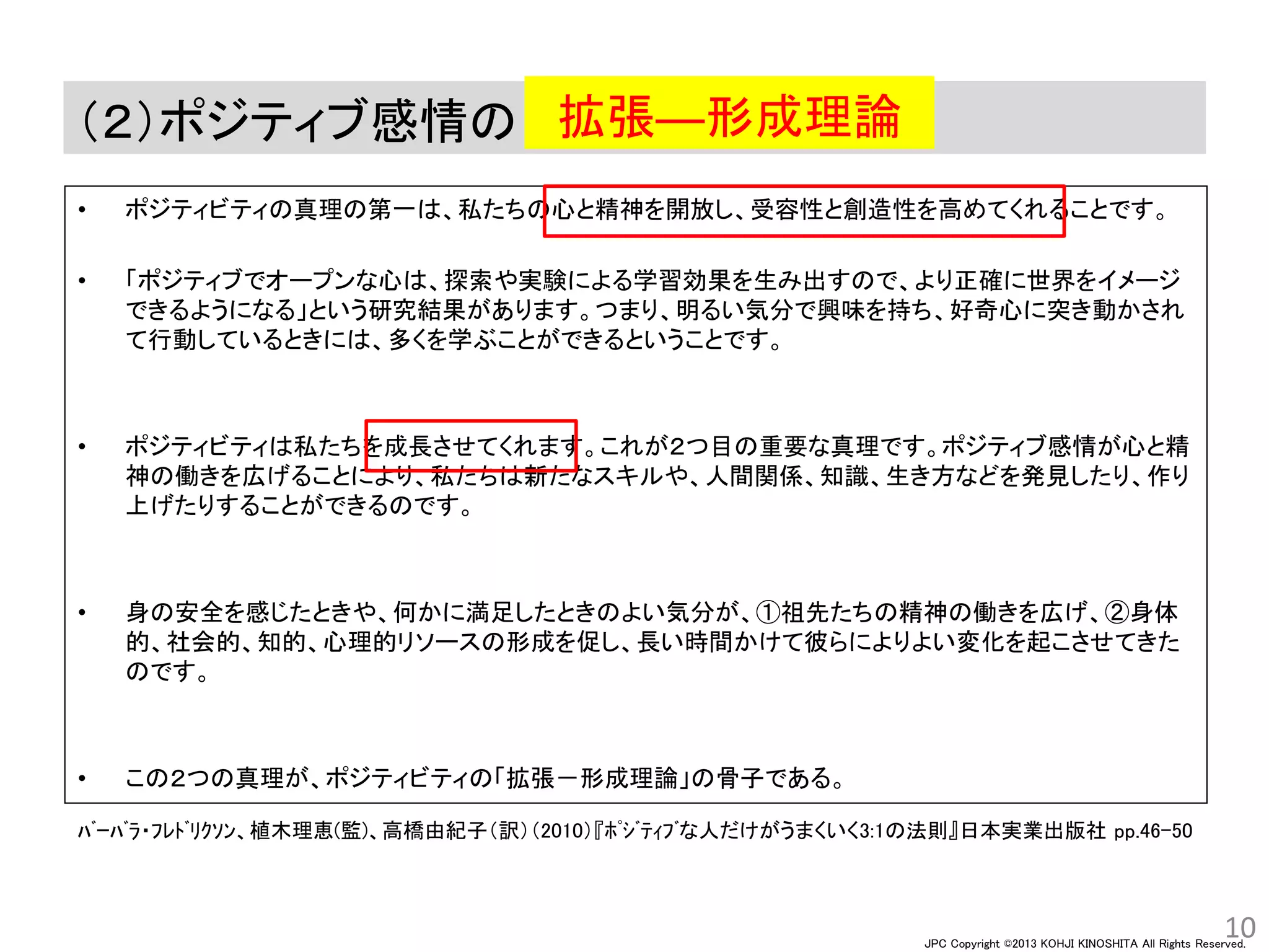 JPC Copyright ©2013 KOHJI KINOSHITA All Rights Reserved.
（２）ポジティブ感情の
• ポジティビティの真理の第一は、私たちの心と精神を開放し、受容性と創造性を高めてくれることです。
• 「ポジティブでオープンな心は、探索や実験による学習効果を生み出すので、より正確に世界をイメージ
できるようになる」という研究結果があります。つまり、明るい気分で興味を持ち、好奇心に突き動かされ
て行動しているときには、多くを学ぶことができるということです。
• ポジティビティは私たちを成長させてくれます。これが２つ目の重要な真理です。ポジティブ感情が心と精
神の働きを広げることにより、私たちは新たなスキルや、人間関係、知識、生き方などを発見したり、作り
上げたりすることができるのです。
• 身の安全を感じたときや、何かに満足したときのよい気分が、①祖先たちの精神の働きを広げ、②身体
的、社会的、知的、心理的リソースの形成を促し、長い時間かけて彼らによりよい変化を起こさせてきた
のです。
• この２つの真理が、ポジティビティの「拡張－形成理論」の骨子である。
10
拡張―形成理論
ﾊﾞｰﾊﾞﾗ・ﾌﾚﾄﾞﾘｸｿﾝ、植木理恵(監)、高橋由紀子（訳）（2010）『ﾎﾟｼﾞﾃｨﾌﾞな人だけがうまくいく3:1の法則』日本実業出版社 pp.46-50
 
