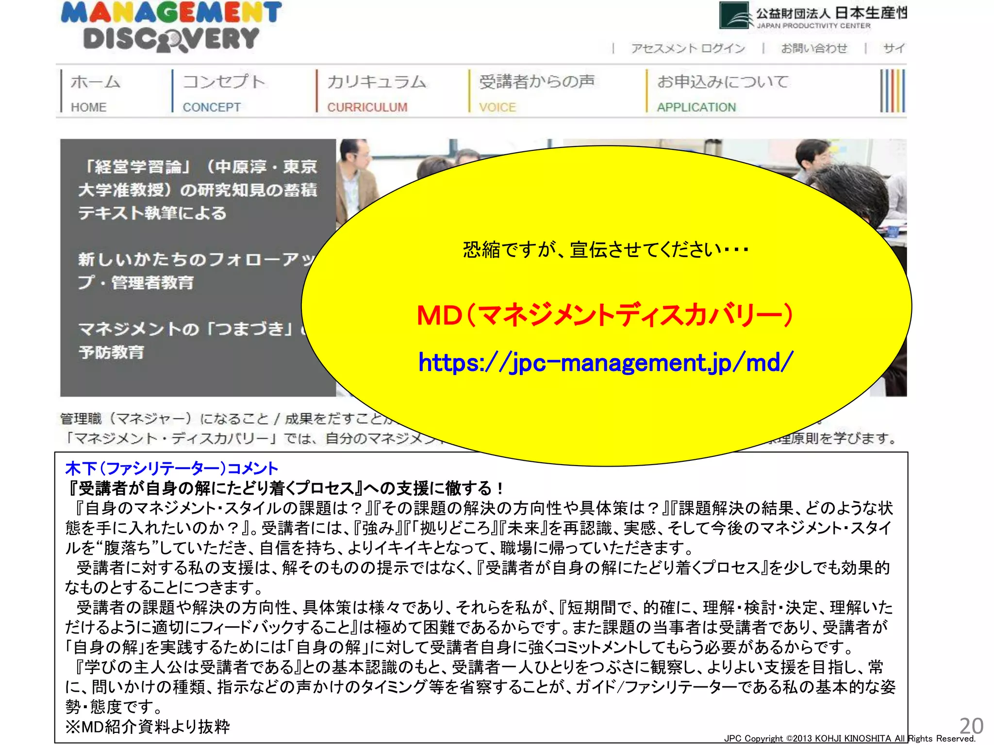 JPC Copyright ©2013 KOHJI KINOSHITA All Rights Reserved.
20
木下（ファシリテーター）コメント
『受講者が自身の解にたどり着くプロセス』への支援に徹する！
『自身のマネジメント・スタイルの課題は？』『その課題の解決の方向性や具体策は？』『課題解決の結果、どのような状
態を手に入れたいのか？』。受講者には、『強み』『「拠りどころ』『未来』を再認識、実感、そして今後のマネジメント・スタイ
ルを“腹落ち”していただき、自信を持ち、よりイキイキとなって、職場に帰っていただきます。
受講者に対する私の支援は、解そのものの提示ではなく、『受講者が自身の解にたどり着くプロセス』を少しでも効果的
なものとすることにつきます。
受講者の課題や解決の方向性、具体策は様々であり、それらを私が、『短期間で、的確に、理解・検討・決定、理解いた
だけるように適切にフィードバックすること』は極めて困難であるからです。また課題の当事者は受講者であり、受講者が
｢自身の解｣を実践するためには「自身の解」に対して受講者自身に強くコミットメントしてもらう必要があるからです。
『学びの主人公は受講者である』との基本認識のもと、受講者一人ひとりをつぶさに観察し、よりよい支援を目指し、常
に、問いかけの種類、指示などの声かけのタイミング等を省察することが、ガイド/ファシリテーターである私の基本的な姿
勢・態度です。
※MD紹介資料より抜粋
恐縮ですが、宣伝させてください・・・
ＭＤ（マネジメントディスカバリー）
https://jpc-management.jp/md/
 