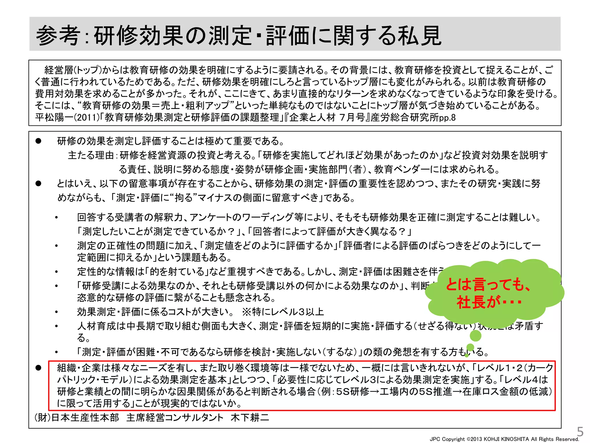 JPC Copyright ©2013 KOHJI KINOSHITA All Rights Reserved.
参考：研修効果の測定・評価に関する私見
 研修の効果を測定し評価することは極めて重要である。
主たる理由：研修を経営資源の投資と考える。「研修を実施してどれほど効果があったのか」など投資対効果を説明す
る責任、説明に努める態度・姿勢が研修企画・実施部門（者）、教育ベンダーには求められる。
 とはいえ、以下の留意事項が存在することから、研修効果の測定・評価の重要性を認めつつ、またその研究・実践に努
めながらも、 「測定・評価に“拘る”マイナスの側面に留意すべき」である。
 組織・企業は様々なニーズを有し、また取り巻く環境等は一様でないため、一概には言いきれないが、「レベル１・２（カーク
パトリック・モデル）による効果測定を基本」としつつ、「必要性に応じてレベル３による効果測定を実施」する。「レベル４は
研修と業績との間に明らかな因果関係があると判断される場合（例：５Ｓ研修→工場内の５Ｓ推進→在庫ロス金額の低減）
に限って活用する」ことが現実的ではないか。
(財)日本生産性本部 主席経営コンサルタント 木下耕二
5
• 回答する受講者の解釈力、アンケートのワーディング等により、そもそも研修効果を正確に測定することは難しい。
「測定したいことが測定できているか？」、「回答者によって評価が大きく異なる？」
• 測定の正確性の問題に加え、「測定値をどのように評価するか」「評価者による評価のばらつきをどのようにして一
定範囲に抑えるか」という課題もある。
• 定性的な情報は「的を射ている」など重視すべきである。しかし、測定・評価は困難さを伴う。
• 「研修受講による効果なのか、それとも研修受講以外の何かによる効果なのか」、判断が難しい（ことが多々ある）。
恣意的な研修の評価に繋がることも懸念される。
• 効果測定・評価に係るコストが大きい。 ※特にレベル３以上
• 人材育成は中長期で取り組む側面も大きく、測定・評価を短期的に実施・評価する（せざる得ない）状況とは矛盾す
る。
• 「測定・評価が困難・不可であるなら研修を検討・実施しない（するな）」の類の発想を有する方もいる。
経営層(トップ)からは教育研修の効果を明確にするように要請される。その背景には、教育研修を投資として捉えることが、ご
く普通に行われているためである。ただ、研修効果を明確にしろと言っているトップ層にも変化がみられる。以前は教育研修の
費用対効果を求めることが多かった。それが、ここにきて、あまり直接的なリターンを求めなくなってきているような印象を受ける。
そこには、“教育研修の効果＝売上・粗利アップ”といった単純なものではないことにトップ層が気づき始めていることがある。
平松陽一(2011)「教育研修効果測定と研修評価の課題整理」『企業と人材 ７月号』産労総合研究所pp.8
とは言っても、
社長が・・・
 