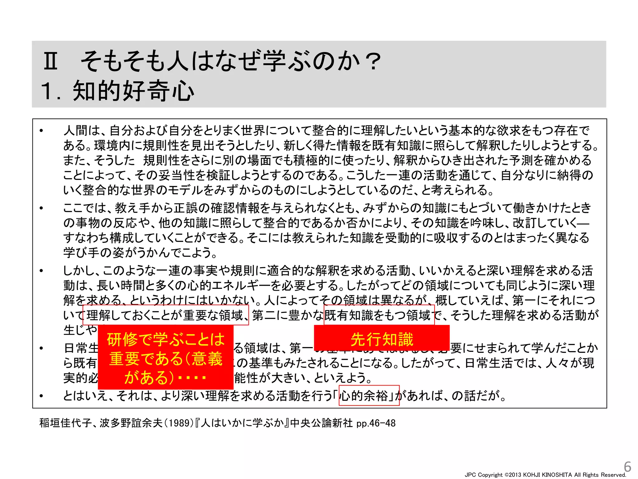 JPC Copyright ©2013 KOHJI KINOSHITA All Rights Reserved.
Ⅱ そもそも人はなぜ学ぶのか？
１．知的好奇心
• 人間は、自分および自分をとりまく世界について整合的に理解したいという基本的な欲求をもつ存在で
ある。環境内に規則性を見出そうとしたり、新しく得た情報を既有知識に照らして解釈したりしようとする。
また、そうした 規則性をさらに別の場面でも積極的に使ったり、解釈からひき出された予測を確かめる
ことによって、その妥当性を検証しようとするのである。こうした一連の活動を通じて、自分なりに納得の
いく整合的な世界のモデルをみずからのものにしようとしているのだ、と考えられる。
• ここでは、教え手から正誤の確認情報を与えられなくとも、みずからの知識にもとづいて働きかけたとき
の事物の反応や、他の知識に照らして整合的であるか否かにより、その知識を吟味し、改訂していく―
すなわち構成していくことができる。そこには教えられた知識を受動的に吸収するのとはまったく異なる
学び手の姿がうかんでこよう。
• しかし、このような一連の事実や規則に適合的な解釈を求める活動、いいかえると深い理解を求める活
動は、長い時間と多くの心的エネルギーを必要とする。したがってどの領域についても同じように深い理
解を求める、というわけにはいかない。人によってその領域は異なるが、概していえば、第一にそれにつ
いて理解しておくことが重要な領域、第二に豊かな既有知識をもつ領域で、そうした理解を求める活動が
生じやすい、といえよう。
• 日常生活での現実的必要と関わる領域は、第一の基準にあてはまるし、必要にせまられて学んだことか
ら既有知識が豊かになると、第二の基準もみたされることになる。したがって、日常生活では、人々が現
実的必要を超えて学ぶ、という可能性が大きい、といえよう。
• とはいえ、それは、より深い理解を求める活動を行う「心的余裕」があれば、の話だが。
6
稲垣佳代子、波多野誼余夫（1989）『人はいかに学ぶか』中央公論新社 pp.46-48
研修で学ぶことは
重要である（意義
がある）・・・・
先行知識
 