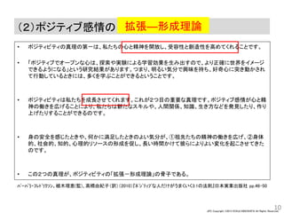 JPC Copyright ©2013 KOHJI KINOSHITA All Rights Reserved.
（２）ポジティブ感情の
• ポジティビティの真理の第一は、私たちの心と精神を開放し、受容性と創造性を高めてくれることです。
• 「ポジティブでオープンな心は、探索や実験による学習効果を生み出すので、より正確に世界をイメージ
できるようになる」という研究結果があります。つまり、明るい気分で興味を持ち、好奇心に突き動かされ
て行動しているときには、多くを学ぶことができるということです。
• ポジティビティは私たちを成長させてくれます。これが２つ目の重要な真理です。ポジティブ感情が心と精
神の働きを広げることにより、私たちは新たなスキルや、人間関係、知識、生き方などを発見したり、作り
上げたりすることができるのです。
• 身の安全を感じたときや、何かに満足したときのよい気分が、①祖先たちの精神の働きを広げ、②身体
的、社会的、知的、心理的リソースの形成を促し、長い時間かけて彼らによりよい変化を起こさせてきた
のです。
• この２つの真理が、ポジティビティの「拡張－形成理論」の骨子である。
10
拡張―形成理論
ﾊﾞｰﾊﾞﾗ・ﾌﾚﾄﾞﾘｸｿﾝ、植木理恵(監)、高橋由紀子（訳）（2010）『ﾎﾟｼﾞﾃｨﾌﾞな人だけがうまくいく3:1の法則』日本実業出版社 pp.46-50
 
