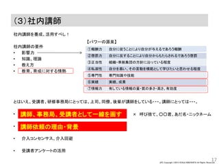 JPC Copyright ©2013 KOHJI KINOSHITA All Rights Reserved.
（３）社内講師
社内講師を養成、活用すべし！
社内講師の要件
• 影響力
• 知識、理論
• 教え方
• 教育、育成に対する情熱
とはいえ、受講者、研修事務局にとっては、上司、同僚、後輩が講師をしている・・・。講師にとっては・・・。
•
•
• 介入コンセンサス、介入回避
• 受講者アンケートの活用
17
①報酬力 自分に従うことにより自分が与えるであろう報酬
②懲罰力 自分に反することにより自分からもたらされるであろう懲罰
③正当性 組織・準拠集団の方針に沿っている程度
④私淑性 自分を慕い、その言動を模範として学びたいと思わせる程度
⑤専門性 専門知識や技能
⑥実績 実績、成果
⑦情報力 有している情報の量・質の多さ・高さ、有効度
講師、事務局、受講者として一線を画す
講師依頼の理由・背景
× 呼び捨て、○○君、あだ名・ニックネーム
【パワーの源泉】
 