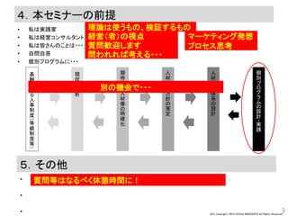 JPC Copyright ©2013 KOHJI KINOSHITA All Rights Reserved.
４．本セミナーの前提
• 私は実践家
• 私は経営コンサルタント
• 私は皆さんのことは・・・
• 自問自答
• 個別プログラムに・・・
3
理論は使うもの、検証するもの
経営（者）の視点 マーケティング発想
プロセス思考質問歓迎します
問われれば考える・・・
現
状
の
分
析
人
材
育
成
方
針
の
策
定
人
材
育
成
体
系
の
設
計
基
軸
と
な
る
人
事
制
度
（
等
級
制
度
等
）
個
別
プ
ロ
グ
ラ
ム
の
設
計
・
実
践
期
待
す
る
人
材
像
の
明
確
化
５．その他
•
•
•
別の機会で・・・
質問等はなるべく休憩時間に！
 