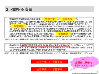 JPC Copyright ©2013 KOHJI KINOSHITA All Rights Reserved.
２．強制・不安感
• 学習に伴う不安感には二種類あります。｢ 」と「 」です。
• だれでも何か新しいことを試す時、難しすぎるのではないか、ばかみたいに見られるのではないか、これ
まで機能してきた習慣と決別しなければならないのかといった恐怖を感じて躊躇するものです。これ
が . です。新しい何かを学ぶと所属するグループ内で浮いた存在となりかねません。そうな
ると、自尊心、極端な場合にはアイデンティティさえ脅かされる可能性があります。いくら説得しても人々
から学習不安を取り除くことはできません。それは変化に抗おうとする人間本来の基本特性だからです。
• こうした恐怖感の強さを考えると、第二の不安感、つまり ―生きていくには変わらなけ
ればならないという恐ろしい現実認識―を感じない限り、だれも新しい何かを試そうとはしないでしょう。
7
エドガー H．シャイン、飯岡美紀（訳）（2003）「学習の心理学」『ﾀﾞｲﾔﾓﾝﾄﾞ･ﾊｰﾊﾞｰﾄﾞ・ﾋﾞｼﾞﾈｽ・ﾚﾋﾞｭｰ2003年3月号』ﾀﾞｲﾔﾓﾝﾄﾞ社 pp.56
エドガー H．シャイン、飯岡美紀（訳）（2003）「学習の心理学」『ﾀﾞｲﾔﾓﾝﾄﾞ･ﾊｰﾊﾞｰﾄﾞ・ﾋﾞｼﾞﾈｽ・ﾚﾋﾞｭｰ2003年3月号』ﾀﾞｲﾔﾓﾝﾄﾞ社 pp.56
• 基本的には、生存不安が学習不安より大きい時、初めて学習が生まれます。これに至るには二つのアプ
ローチがあります。解雇や報酬をちらつかせて生存不安を増大するか、既得知識を捨てて新たに学習す
ることで安全な環境をつくり出し、学習不安を減らすかのいずれかです。
学習不安 生存不安
学習不安
生存不安
生存不安 ＞ 学習不安
生存不安 ＞ 学習不満
エ～！
土曜日に研修で
すか・・・？？！！
 