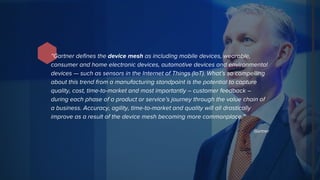 “Gartner defines the device mesh as including mobile devices, wearable,
consumer and home electronic devices, automotive devices and environmental
devices — such as sensors in the Internet of Things (IoT). What’s so compelling
about this trend from a manufacturing standpoint is the potential to capture
quality, cost, time-to-market and most importantly – customer feedback –
during each phase of a product or service’s journey through the value chain of
a business. Accuracy, agility, time-to-market and quality will all drastically
improve as a result of the device mesh becoming more commonplace.”
Gartner
 