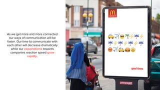 As we get more and more connected
our ways of communication will be
faster. Our time to communicate with
each other will decrease dramatically
while our expectations towards
companies reaction speed grow
rapidly.
 