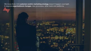 We know that a full customer-centric marketing strategy doesn’t happen overnight.
It requires organizational changes, new processes, other tools and platforms
 