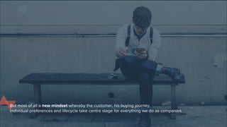 But most of all a new mindset whereby the customer, his buying journey,
individual preferences and life cycle take centre stage for everything we do as companies.
 